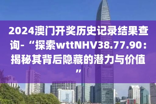 2024澳门开奖历史记录结果查询-“探索wttNHV38.77.90：揭秘其背后隐藏的潜力与价值”