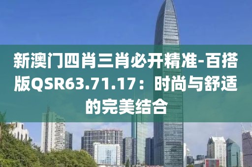 新澳门四肖三肖必开精准-百搭版QSR63.71.17：时尚与舒适的完美结合