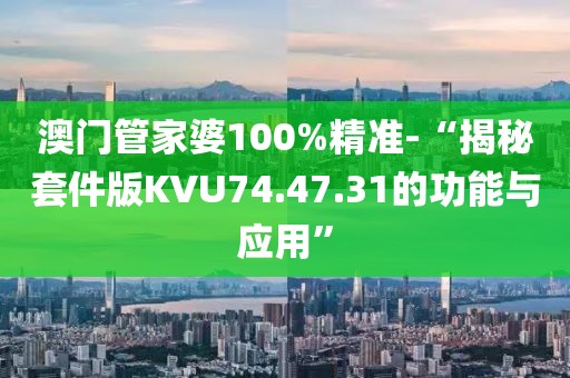 澳门管家婆100%精准-“揭秘套件版KVU74.47.31的功能与应用”