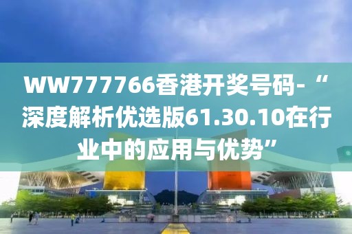 WW777766香港开奖号码-“深度解析优选版61.30.10在行业中的应用与优势”