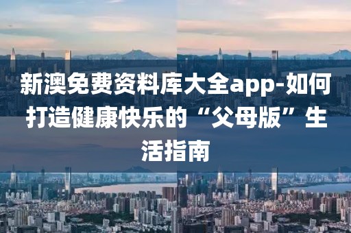 新澳免费资料库大全app-如何打造健康快乐的“父母版”生活指南