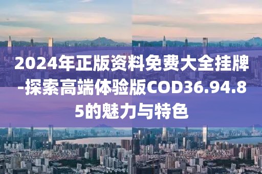 2024年正版资料免费大全挂牌-探索高端体验版COD36.94.85的魅力与特色