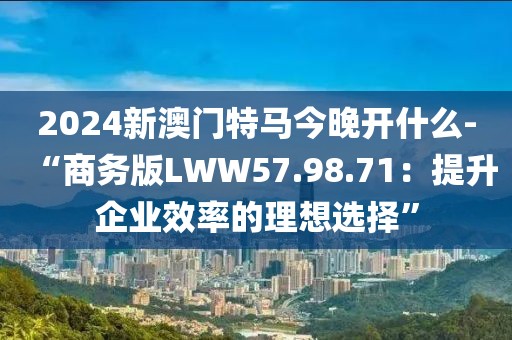 2024新澳门特马今晚开什么-“商务版LWW57.98.71：提升企业效率的理想选择”