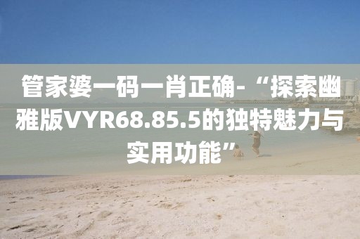 管家婆一码一肖正确-“探索幽雅版VYR68.85.5的独特魅力与实用功能”