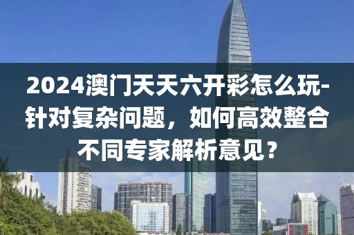 2024澳门天天六开彩怎么玩-针对复杂问题，如何高效整合不同专家解析意见？