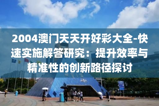 2004澳门天天开好彩大全-快速实施解答研究：提升效率与精准性的创新路径探讨