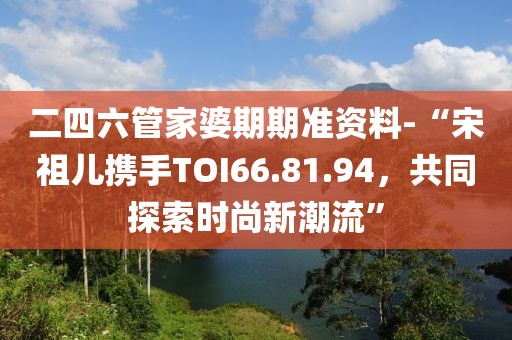 二四六管家婆期期准资料-“宋祖儿携手TOI66.81.94，共同探索时尚新潮流”