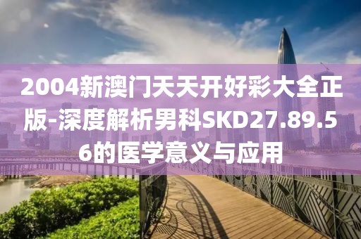 2004新澳门天天开好彩大全正版-深度解析男科SKD27.89.56的医学意义与应用