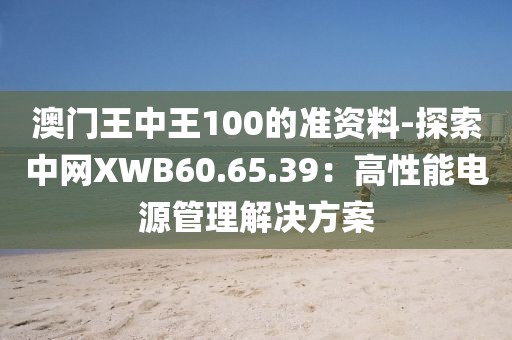 澳门王中王100的准资料-探索中网XWB60.65.39：高性能电源管理解决方案