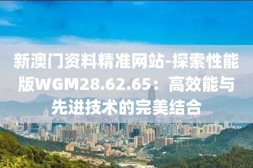 新澳门资料精准网站-探索性能版WGM28.62.65：高效能与先进技术的完美结合