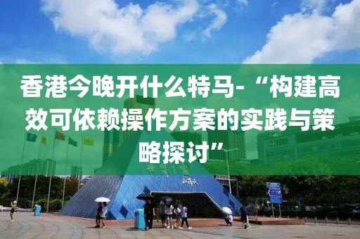 香港今晚开什么特马-“构建高效可依赖操作方案的实践与策略探讨”