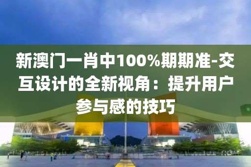 新澳门一肖中100%期期准-交互设计的全新视角：提升用户参与感的技巧