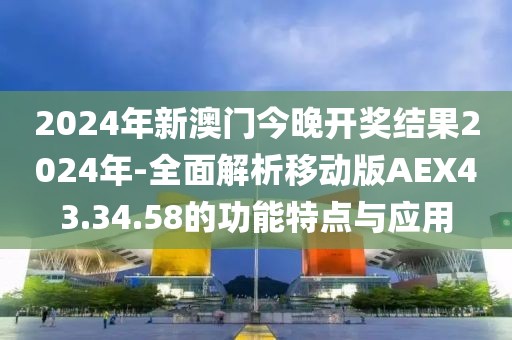 2024年新澳门今晚开奖结果2024年-全面解析移动版AEX43.34.58的功能特点与应用