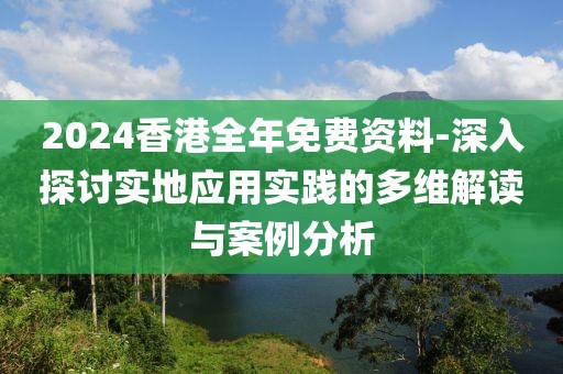 2024香港全年免费资料-深入探讨实地应用实践的多维解读与案例分析