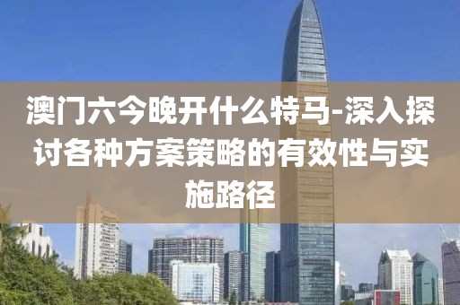 澳门六今晚开什么特马-深入探讨各种方案策略的有效性与实施路径