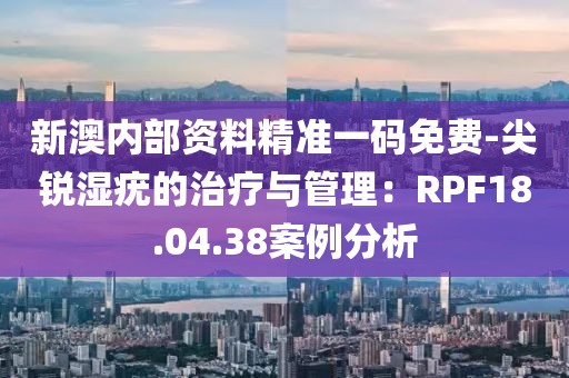 新澳内部资料精准一码免费-尖锐湿疣的治疗与管理：RPF18.04.38案例分析