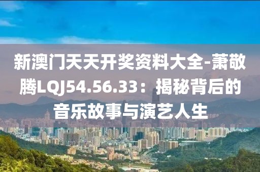 新澳门天天开奖资料大全-萧敬腾LQJ54.56.33：揭秘背后的音乐故事与演艺人生