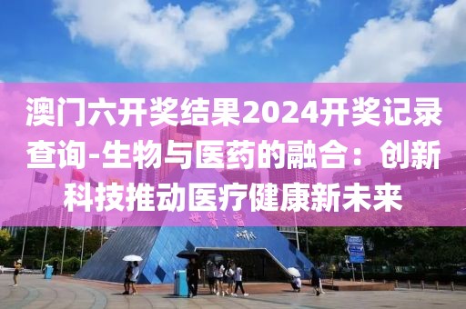 澳门六开奖结果2024开奖记录查询-生物与医药的融合：创新科技推动医疗健康新未来