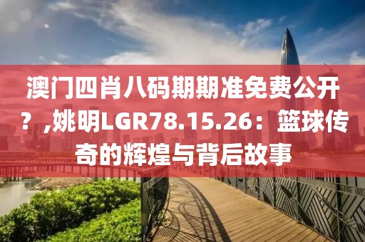 澳门四肖八码期期准免费公开？,姚明LGR78.15.26：篮球传奇的辉煌与背后故事