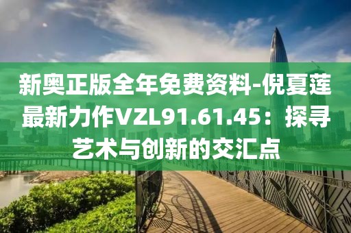 新奥正版全年免费资料-倪夏莲最新力作VZL91.61.45：探寻艺术与创新的交汇点