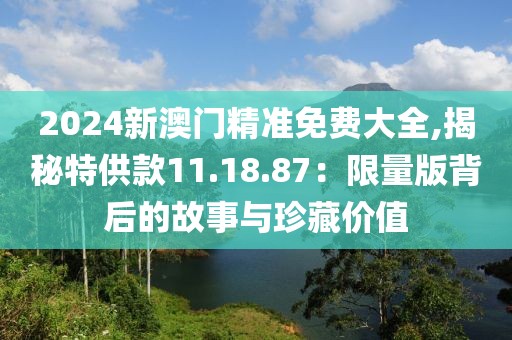 2024新澳门精准免费大全,揭秘特供款11.18.87：限量版背后的故事与珍藏价值