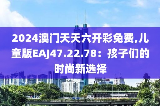 2024澳门天天六开彩免费,儿童版EAJ47.22.78：孩子们的时尚新选择