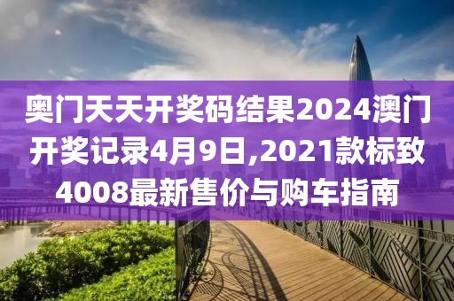 奥门天天开奖码结果2024澳门开奖记录4月9日,2021款标致4008最新售价与购车指南