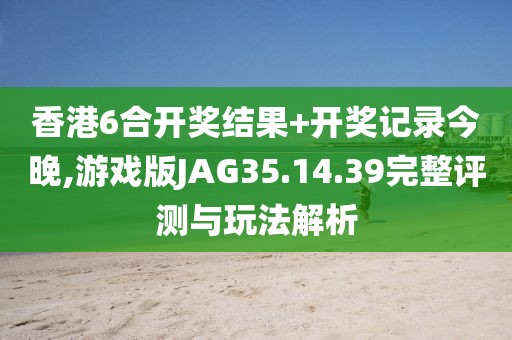 香港6合开奖结果+开奖记录今晚,游戏版JAG35.14.39完整评测与玩法解析