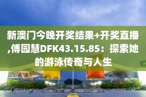 新澳门今晚开奖结果+开奖直播,傅园慧DFK43.15.85：探索她的游泳传奇与人生