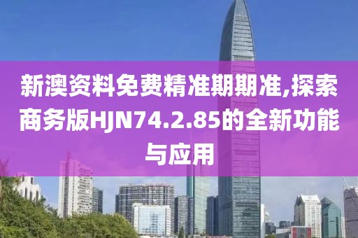 新澳资料免费精准期期准,探索商务版HJN74.2.85的全新功能与应用