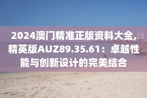 2024澳门精准正版资料大全,精英版AUZ89.35.61：卓越性能与创新设计的完美结合