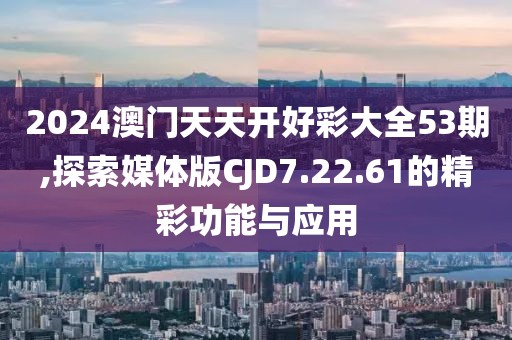 2024澳门天天开好彩大全53期,探索媒体版CJD7.22.61的精彩功能与应用