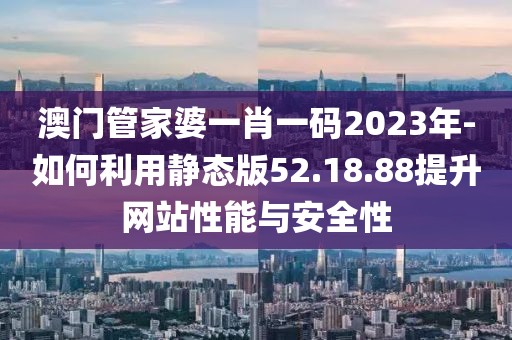 澳门管家婆一肖一码2023年-如何利用静态版52.18.88提升网站性能与安全性