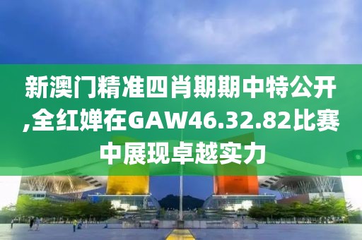 新澳门精准四肖期期中特公开,全红婵在GAW46.32.82比赛中展现卓越实力