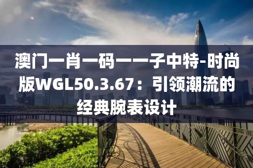 澳门一肖一码一一子中特-时尚版WGL50.3.67：引领潮流的经典腕表设计