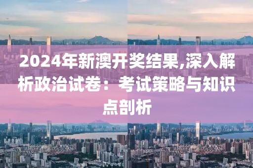 2024年新澳开奖结果,深入解析政治试卷：考试策略与知识点剖析