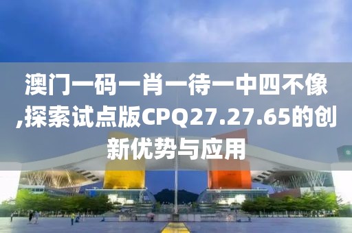 澳门一码一肖一待一中四不像,探索试点版CPQ27.27.65的创新优势与应用