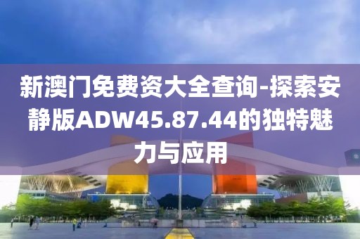 新澳门免费资大全查询-探索安静版ADW45.87.44的独特魅力与应用