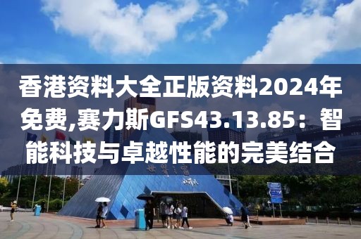 香港资料大全正版资料2024年免费,赛力斯GFS43.13.85：智能科技与卓越性能的完美结合