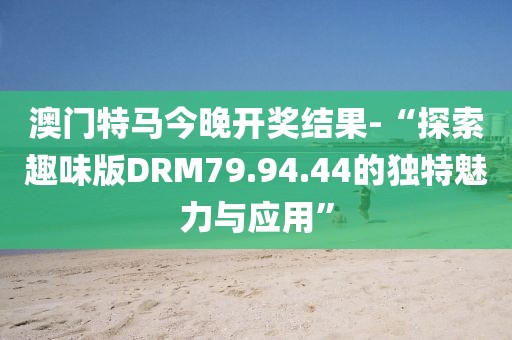 澳门特马今晚开奖结果-“探索趣味版DRM79.94.44的独特魅力与应用”