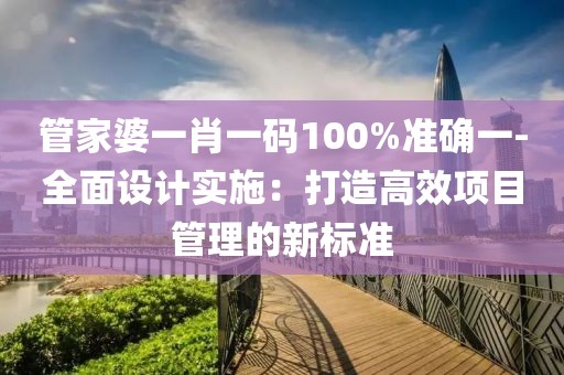 管家婆一肖一码100%准确一-全面设计实施：打造高效项目管理的新标准