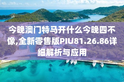 今晚澳门特马开什么今晚四不像,全新零售版PIU81.26.86详细解析与应用