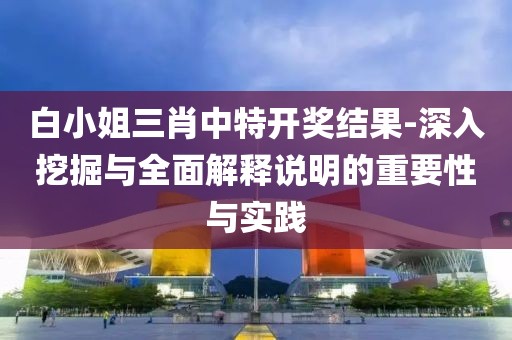 白小姐三肖中特开奖结果-深入挖掘与全面解释说明的重要性与实践