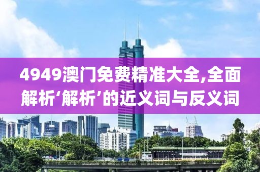 4949澳门免费精准大全,全面解析‘解析’的近义词与反义词