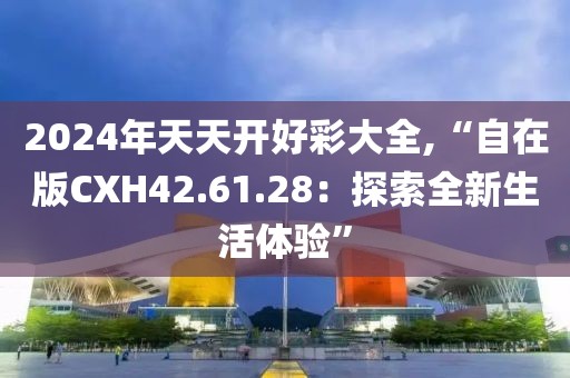 2024年天天开好彩大全,“自在版CXH42.61.28：探索全新生活体验”