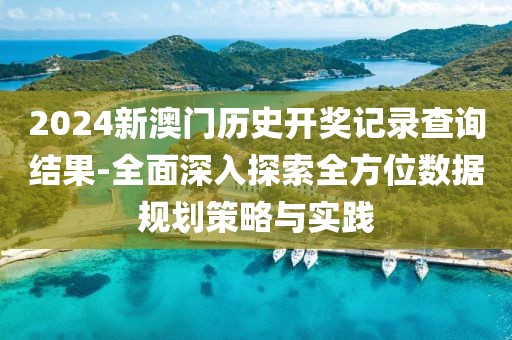 2024新澳门历史开奖记录查询结果-全面深入探索全方位数据规划策略与实践