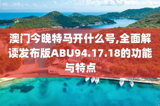 澳门今晚特马开什么号,全面解读发布版ABU94.17.18的功能与特点