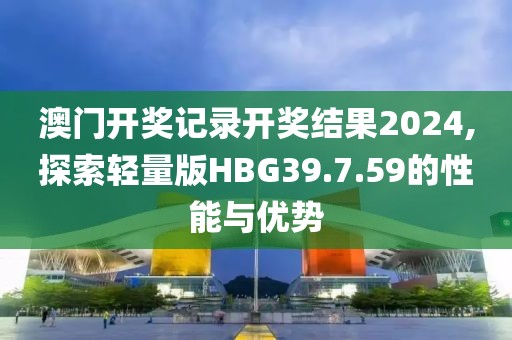 澳门开奖记录开奖结果2024,探索轻量版HBG39.7.59的性能与优势