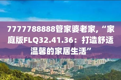 7777788888管家婆老家,“家庭版FLQ32.41.36：打造舒适温馨的家居生活”