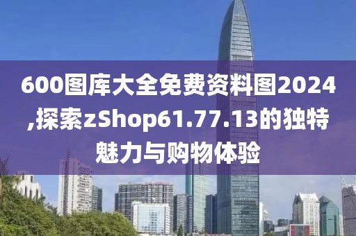 600图库大全免费资料图2024,探索zShop61.77.13的独特魅力与购物体验